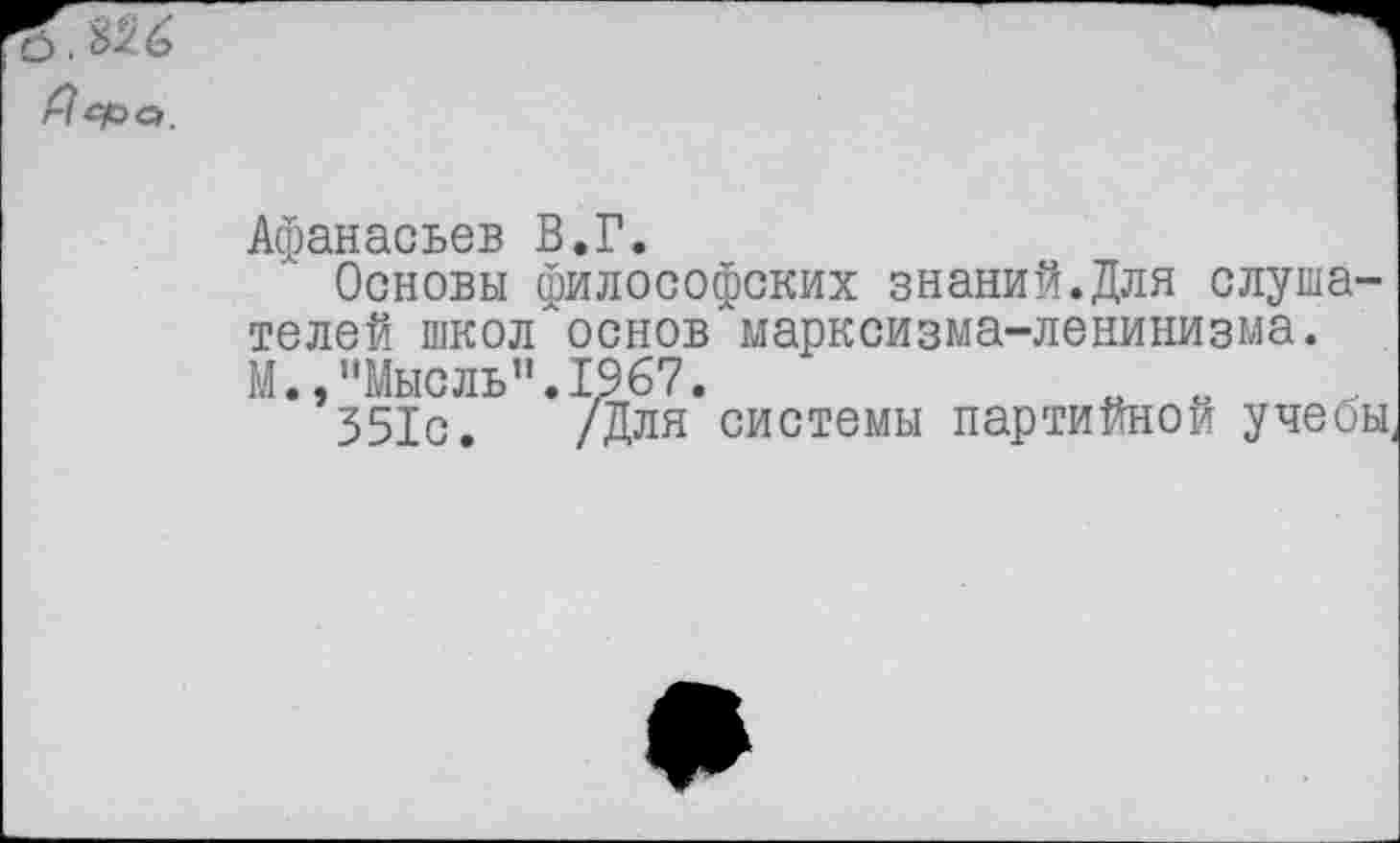 ﻿о. %>■ &
Пера,
Афанасьев В.Г.
Основы философских знаний.Для слушателей школ"основ марксизма-ленинизма. М.,"Мысль".1967.	„
351с. /Для системы партийной учеоы